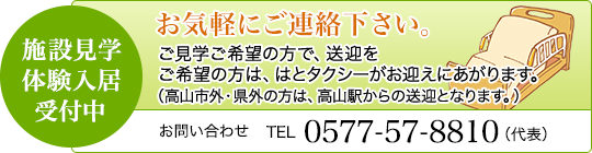 施設見学・体験入居受付中　お気軽にご連絡下さい。ご見学ご希望の方で、送迎をご希望の方は、はとタクシーがお迎えにあがります。（高山市外・県外の方は、高山駅からの送迎となります。） / お問い合わせ　TEL 0577-57-8810（代表）